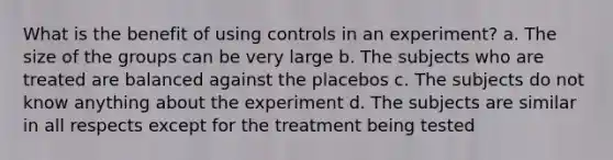 What is the benefit of using controls in an experiment? a. The size of the groups can be very large b. The subjects who are treated are balanced against the placebos c. The subjects do not know anything about the experiment d. The subjects are similar in all respects except for the treatment being tested