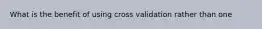 What is the benefit of using cross validation rather than one