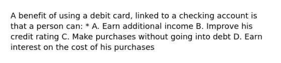 A benefit of using a debit card, linked to a checking account is that a person can: * A. Earn additional income B. Improve his credit rating C. Make purchases without going into debt D. Earn interest on the cost of his purchases