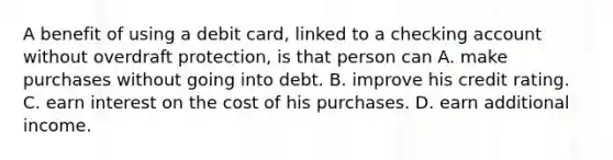 A benefit of using a debit card, linked to a checking account without overdraft protection, is that person can A. make purchases without going into debt. B. improve his credit rating. C. earn interest on the cost of his purchases. D. earn additional income.