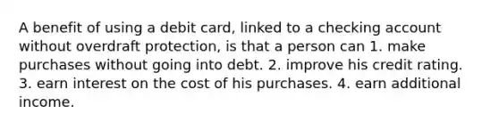 A benefit of using a debit card, linked to a checking account without overdraft protection, is that a person can 1. make purchases without going into debt. 2. improve his credit rating. 3. earn interest on the cost of his purchases. 4. earn additional income.