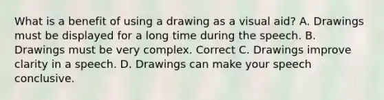 What is a benefit of using a drawing as a visual aid? A. Drawings must be displayed for a long time during the speech. B. Drawings must be very complex. Correct C. Drawings improve clarity in a speech. D. Drawings can make your speech conclusive.