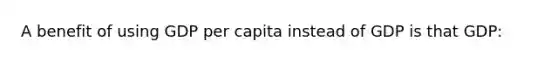 A benefit of using GDP per capita instead of GDP is that GDP: