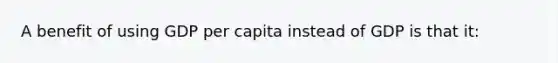 A benefit of using GDP per capita instead of GDP is that it: