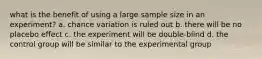 what is the benefit of using a large sample size in an experiment? a. chance variation is ruled out b. there will be no placebo effect c. the experiment will be double-blind d. the control group will be similar to the experimental group