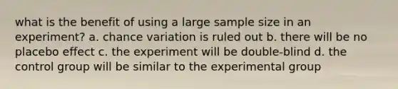 what is the benefit of using a large sample size in an experiment? a. chance variation is ruled out b. there will be no placebo effect c. the experiment will be double-blind d. the control group will be similar to the experimental group