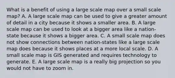 What is a benefit of using a large scale map over a small scale map? A. A large scale map can be used to give a greater amount of detail in a city because it shows a smaller area. B. A large scale map can be used to look at a bigger area like a nation-state because it shows a bigger area. C. A small scale map does not show connections between nation-states like a large scale map does because it shows places at a more local scale. D. A small scale map is GIS generated and requires technology to generate. E. A large scale map is a really big projection so you would not have to zoom in.