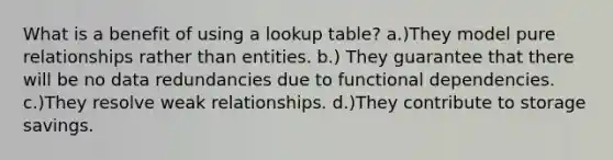 What is a benefit of using a lookup table? a.)They model pure relationships rather than entities. b.) They guarantee that there will be no data redundancies due to functional dependencies. c.)They resolve weak relationships. d.)They contribute to storage savings.