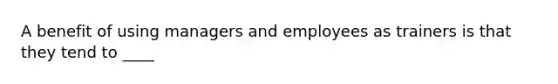 A benefit of using managers and employees as trainers is that they tend to ____