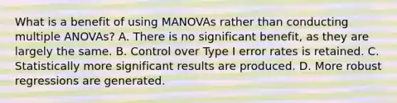 What is a benefit of using MANOVAs rather than conducting multiple ANOVAs? A. There is no significant benefit, as they are largely the same. B. Control over Type I error rates is retained. C. Statistically more significant results are produced. D. More robust regressions are generated.