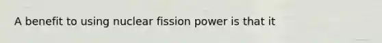 A benefit to using nuclear fission power is that it