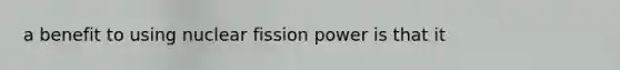 a benefit to using nuclear fission power is that it