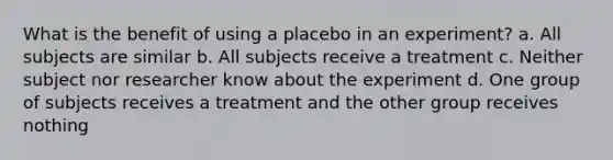 What is the benefit of using a placebo in an experiment? a. All subjects are similar b. All subjects receive a treatment c. Neither subject nor researcher know about the experiment d. One group of subjects receives a treatment and the other group receives nothing