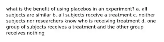 what is the benefit of using placebos in an experiment? a. all subjects are similar b. all subjects receive a treatment c. neither subjects nor researchers know who is receiving treatment d. one group of subjects receives a treatment and the other group receives nothing