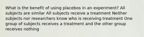 What is the benefit of using placebos in an experiment? All subjects are similar All subjects receive a treatment Neither subjects nor researchers know who is receiving treatment One group of subjects receives a treatment and the other group receives nothing