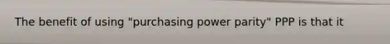 The benefit of using "purchasing power parity" PPP is that it