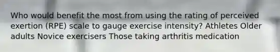 Who would benefit the most from using the rating of perceived exertion (RPE) scale to gauge exercise intensity? Athletes Older adults Novice exercisers Those taking arthritis medication