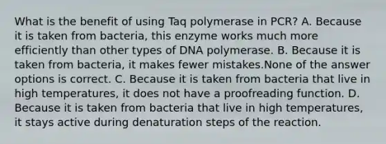 What is the benefit of using Taq polymerase in PCR? A. Because it is taken from bacteria, this enzyme works much more efficiently than other types of DNA polymerase. B. Because it is taken from bacteria, it makes fewer mistakes.None of the answer options is correct. C. Because it is taken from bacteria that live in high temperatures, it does not have a proofreading function. D. Because it is taken from bacteria that live in high temperatures, it stays active during denaturation steps of the reaction.