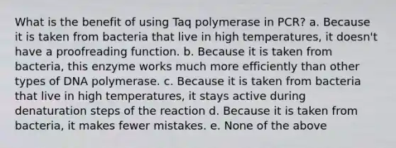 What is the benefit of using Taq polymerase in PCR? a. Because it is taken from bacteria that live in high temperatures, it doesn't have a proofreading function. b. Because it is taken from bacteria, this enzyme works much more efficiently than other types of DNA polymerase. c. Because it is taken from bacteria that live in high temperatures, it stays active during denaturation steps of the reaction d. Because it is taken from bacteria, it makes fewer mistakes. e. None of the above