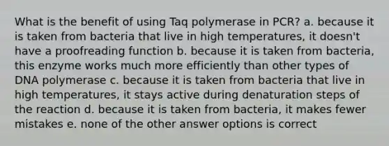 What is the benefit of using Taq polymerase in PCR? a. because it is taken from bacteria that live in high temperatures, it doesn't have a proofreading function b. because it is taken from bacteria, this enzyme works much more efficiently than other types of DNA polymerase c. because it is taken from bacteria that live in high temperatures, it stays active during denaturation steps of the reaction d. because it is taken from bacteria, it makes fewer mistakes e. none of the other answer options is correct