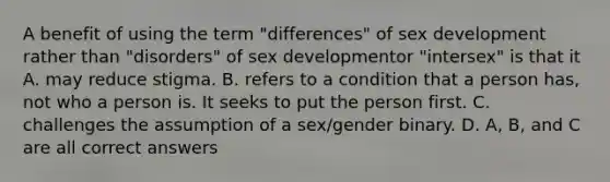 A benefit of using the term "differences" of sex development rather than "disorders" of sex developmentor "intersex" is that it A. may reduce stigma. B. refers to a condition that a person has, not who a person is. It seeks to put the person first. C. challenges the assumption of a sex/gender binary. D. A, B, and C are all correct answers