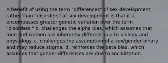 A benefit of using the term "differences" of sex development rather than "disorders" of sex development is that it a. encompasses greater genetic variation over the term "disorders." b. challenges the alpha bias, which assumes that men and women are inherently different due to biology and physiology. c. challenges the assumption of a sex/gender binary and may reduce stigma. d. reinforces the beta bias, which assumes that gender differences are due to socialization.