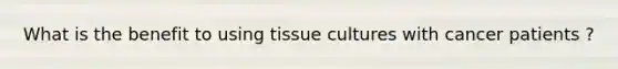 What is the benefit to using tissue cultures with cancer patients ?