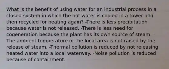 What is the benefit of using water for an industrial process in a closed system in which the hot water is cooled in a tower and then recycled for heating again? -There is less precipitation because water is not released. -There is less need for cogeneration because the plant has its own source of steam. -The ambient temperature of the local area is not raised by the release of steam. -Thermal pollution is reduced by not releasing heated water into a local waterway. -Noise pollution is reduced because of containment.