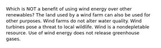 Which is NOT a benefit of using wind energy over other renewables? The land used by a wind farm can also be used for other purposes. Wind farms do not alter water quality. Wind turbines pose a threat to local wildlife. Wind is a nondepletable resource. Use of wind energy does not release greenhouse gases.