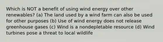 Which is NOT a benefit of using wind energy over other renewables? (a) The land used by a wind farm can also be used for other purposes (b) Use of wind energy does not release greenhouse gases (c) Wind is a nondepletable resource (d) Wind turbines pose a threat to local wildlife