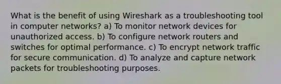 What is the benefit of using Wireshark as a troubleshooting tool in computer networks? a) To monitor network devices for unauthorized access. b) To configure network routers and switches for optimal performance. c) To encrypt network traffic for secure communication. d) To analyze and capture network packets for troubleshooting purposes.