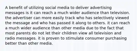 A benefit of utilizing social media to deliver advertising messages is it can reach a much wider audience than television. the advertiser can more easily track who has selectively viewed the message and who has passed it along to others. it can reach a much wider audience than other media due to the fact that most parents do not let their children view all television and radio messages. it is proven to stimulate consumer purchasing better than other media.