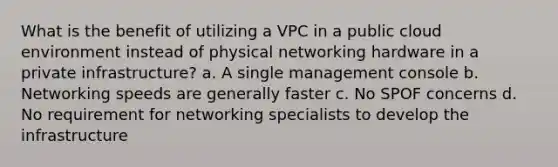 What is the benefit of utilizing a VPC in a public cloud environment instead of physical networking hardware in a private infrastructure? a. A single management console b. Networking speeds are generally faster c. No SPOF concerns d. No requirement for networking specialists to develop the infrastructure