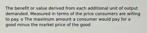 The benefit or value derived from each additional unit of output demanded. Measured in terms of the price consumers are willing to pay. o The maximum amount a consumer would pay for a good minus the market price of the good