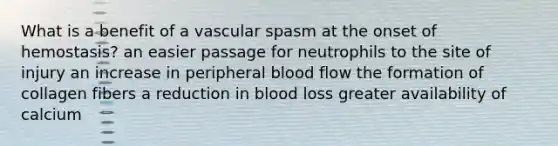 What is a benefit of a vascular spasm at the onset of hemostasis? an easier passage for neutrophils to the site of injury an increase in peripheral blood flow the formation of collagen fibers a reduction in blood loss greater availability of calcium