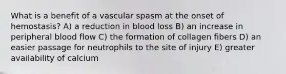 What is a benefit of a vascular spasm at the onset of hemostasis? A) a reduction in blood loss B) an increase in peripheral blood flow C) the formation of collagen fibers D) an easier passage for neutrophils to the site of injury E) greater availability of calcium