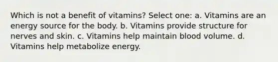 Which is not a benefit of vitamins? Select one: a. Vitamins are an energy source for the body. b. Vitamins provide structure for nerves and skin. c. Vitamins help maintain blood volume. d. Vitamins help metabolize energy.