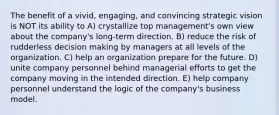 The benefit of a vivid, engaging, and convincing strategic vision is NOT its ability to A) crystallize top management's own view about the company's long-term direction. B) reduce the risk of rudderless decision making by managers at all levels of the organization. C) help an organization prepare for the future. D) unite company personnel behind managerial efforts to get the company moving in the intended direction. E) help company personnel understand the logic of the company's business model.