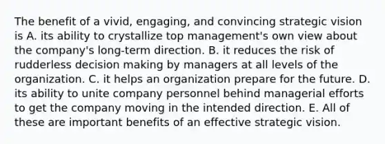 The benefit of a vivid, engaging, and convincing strategic vision is A. its ability to crystallize top management's own view about the company's long-term direction. B. it reduces the risk of rudderless decision making by managers at all levels of the organization. C. it helps an organization prepare for the future. D. its ability to unite company personnel behind managerial efforts to get the company moving in the intended direction. E. All of these are important benefits of an effective strategic vision.