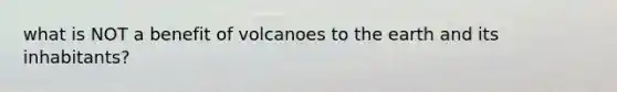 what is NOT a benefit of volcanoes to the earth and its inhabitants?