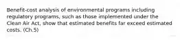 Benefit-cost analysis of environmental programs including regulatory programs, such as those implemented under the Clean Air Act, show that estimated benefits far exceed estimated costs. (Ch.5)