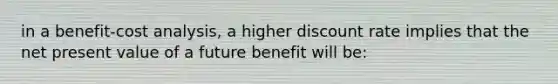 in a benefit-cost analysis, a higher discount rate implies that the net present value of a future benefit will be: