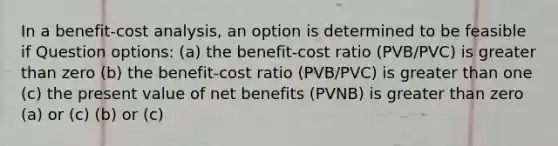 In a benefit-cost analysis, an option is determined to be feasible if Question options: (a) the benefit-cost ratio (PVB/PVC) is greater than zero (b) the benefit-cost ratio (PVB/PVC) is greater than one (c) the present value of net benefits (PVNB) is greater than zero (a) or (c) (b) or (c)