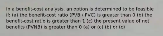 In a benefit-cost analysis, an option is determined to be feasible if: (a) the benefit-cost ratio (PVB / PVC) is greater than 0 (b) the benefit-cost ratio is greater than 1 (c) the present value of net benefits (PVNB) is greater than 0 (a) or (c) (b) or (c)