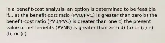 In a benefit-cost analysis, an option is determined to be feasible if... a) the benefit-cost ratio (PVB/PVC) is greater than zero b) the benefit-cost ratio (PVB/PVC) is greater than one c) the present value of net benefits (PVNB) is greater than zero d) (a) or (c) e) (b) or (c)