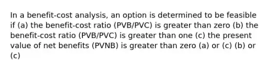 In a benefit-cost analysis, an option is determined to be feasible if (a) the benefit-cost ratio (PVB/PVC) is greater than zero (b) the benefit-cost ratio (PVB/PVC) is greater than one (c) the present value of net benefits (PVNB) is greater than zero (a) or (c) (b) or (c)