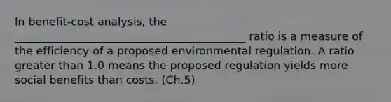 In benefit-cost analysis, the __________________________________________ ratio is a measure of the efficiency of a proposed environmental regulation. A ratio greater than 1.0 means the proposed regulation yields more social benefits than costs. (Ch.5)