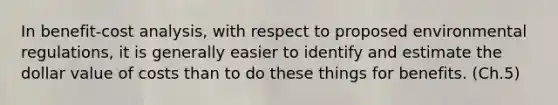 In benefit-cost analysis, with respect to proposed environmental regulations, it is generally easier to identify and estimate the dollar value of costs than to do these things for benefits. (Ch.5)