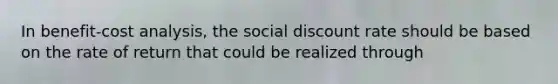 In benefit-cost analysis, the social discount rate should be based on the rate of return that could be realized through