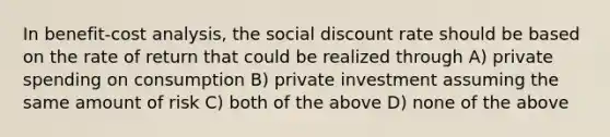 In benefit-cost analysis, the social discount rate should be based on the rate of return that could be realized through A) private spending on consumption B) private investment assuming the same amount of risk C) both of the above D) none of the above